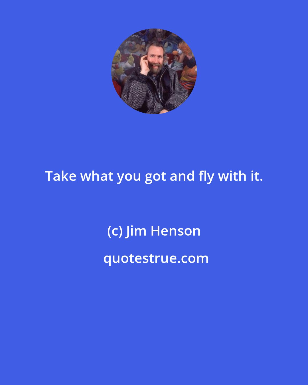 Jim Henson: Take what you got and fly with it.