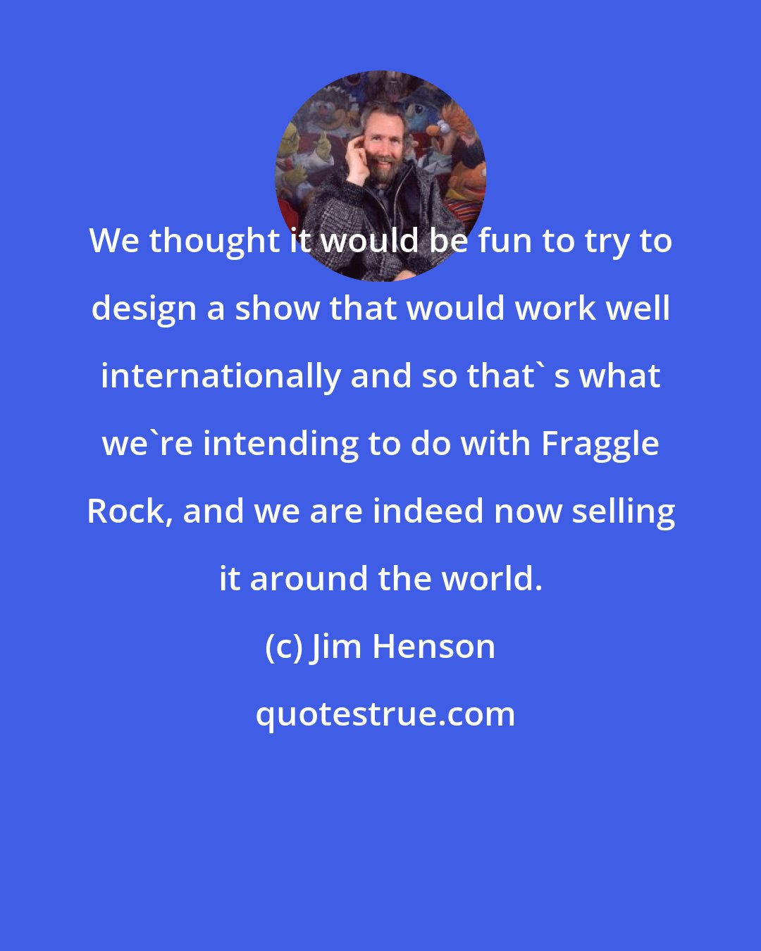 Jim Henson: We thought it would be fun to try to design a show that would work well internationally and so that' s what we're intending to do with Fraggle Rock, and we are indeed now selling it around the world.