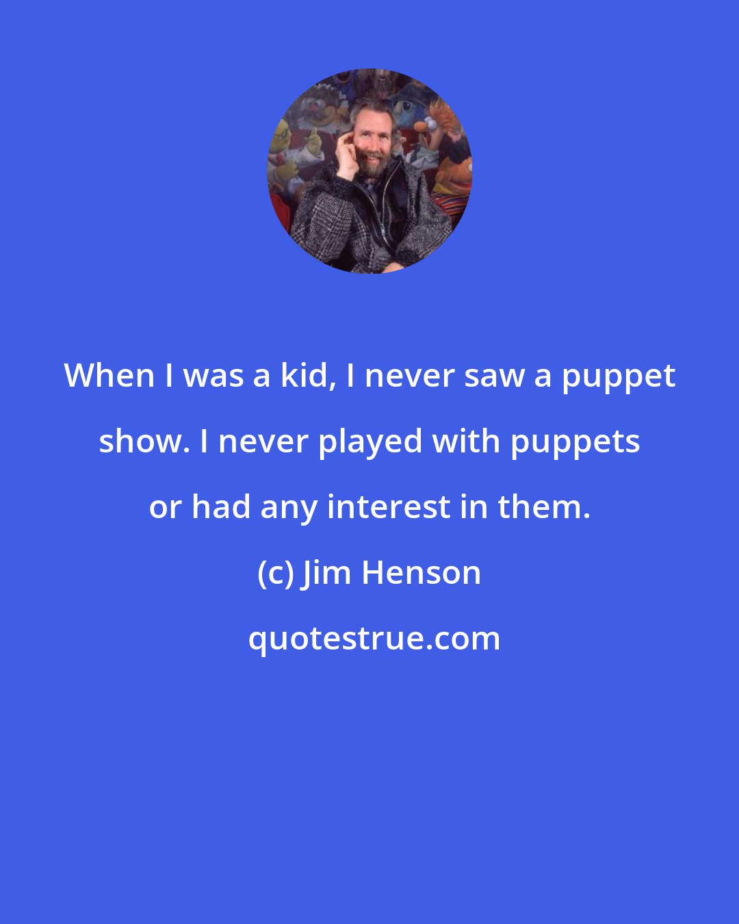 Jim Henson: When I was a kid, I never saw a puppet show. I never played with puppets or had any interest in them.