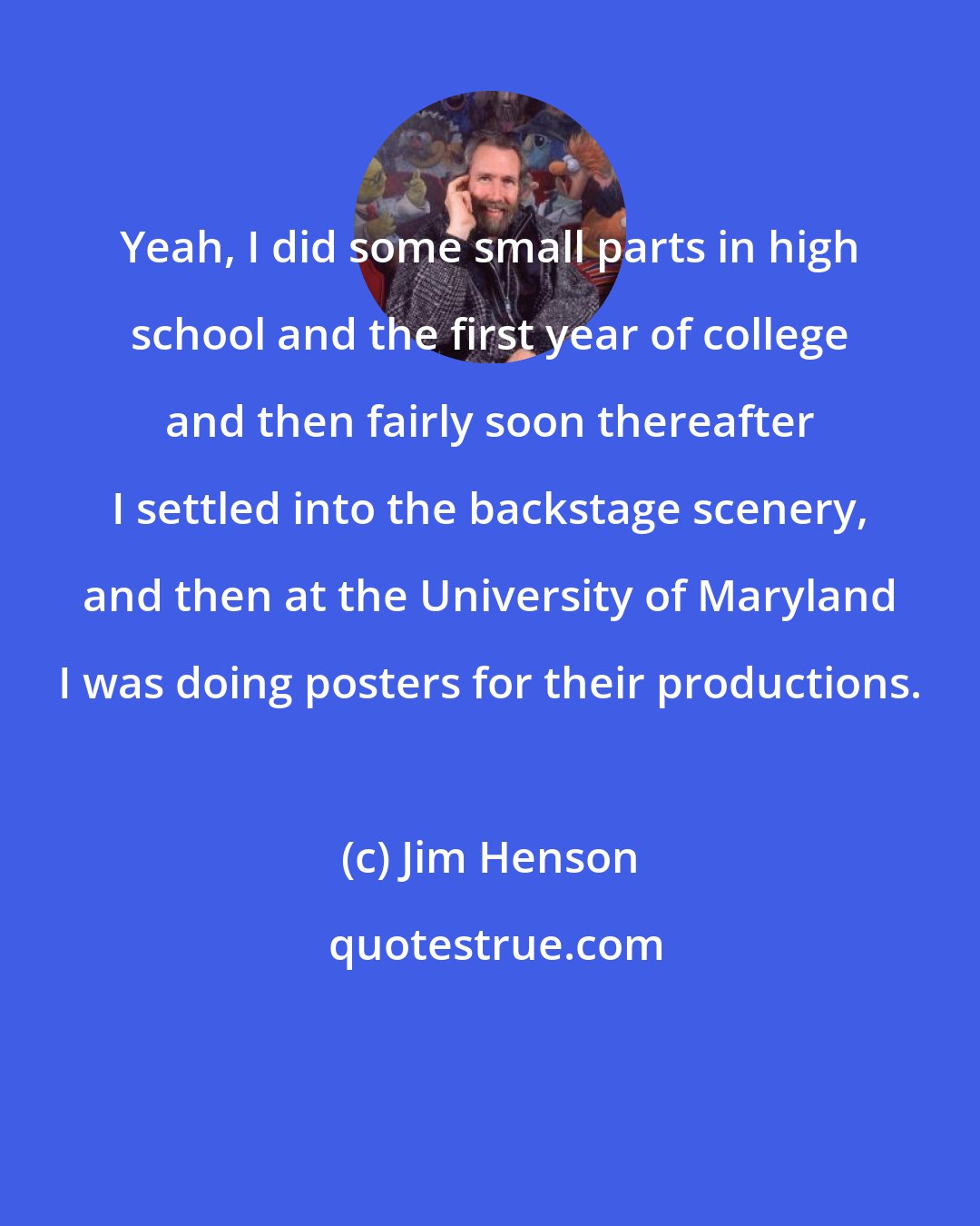 Jim Henson: Yeah, I did some small parts in high school and the first year of college and then fairly soon thereafter I settled into the backstage scenery, and then at the University of Maryland I was doing posters for their productions.