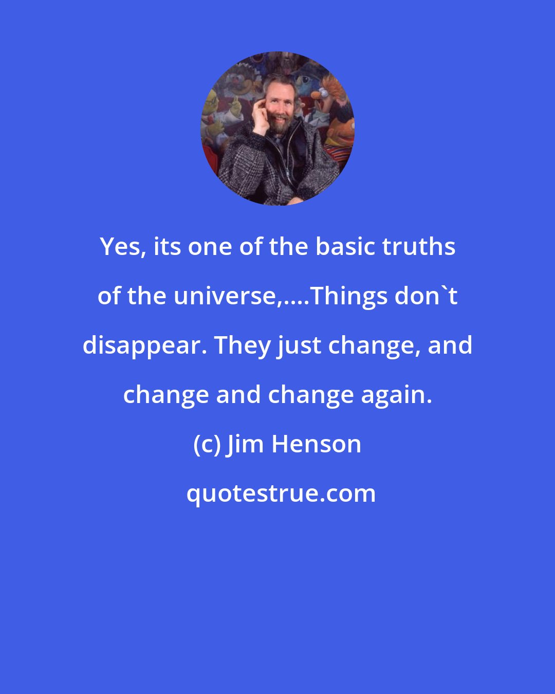 Jim Henson: Yes, its one of the basic truths of the universe,....Things don't disappear. They just change, and change and change again.