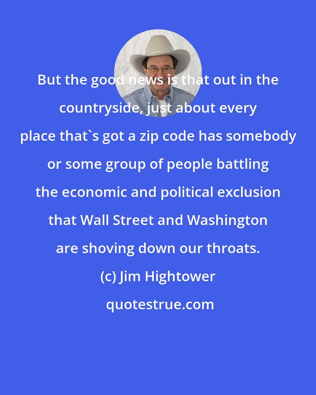 Jim Hightower: But the good news is that out in the countryside, just about every place that's got a zip code has somebody or some group of people battling the economic and political exclusion that Wall Street and Washington are shoving down our throats.