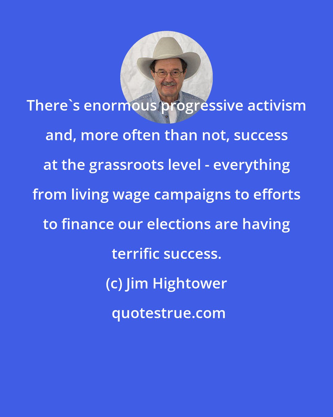 Jim Hightower: There's enormous progressive activism and, more often than not, success at the grassroots level - everything from living wage campaigns to efforts to finance our elections are having terrific success.