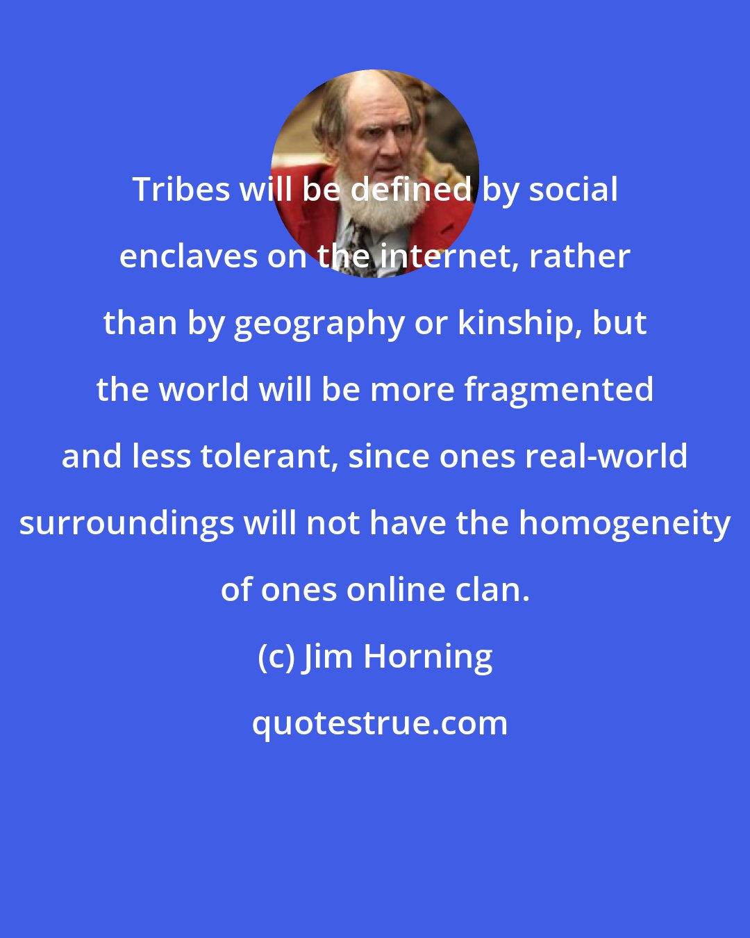 Jim Horning: Tribes will be defined by social enclaves on the internet, rather than by geography or kinship, but the world will be more fragmented and less tolerant, since ones real-world surroundings will not have the homogeneity of ones online clan.
