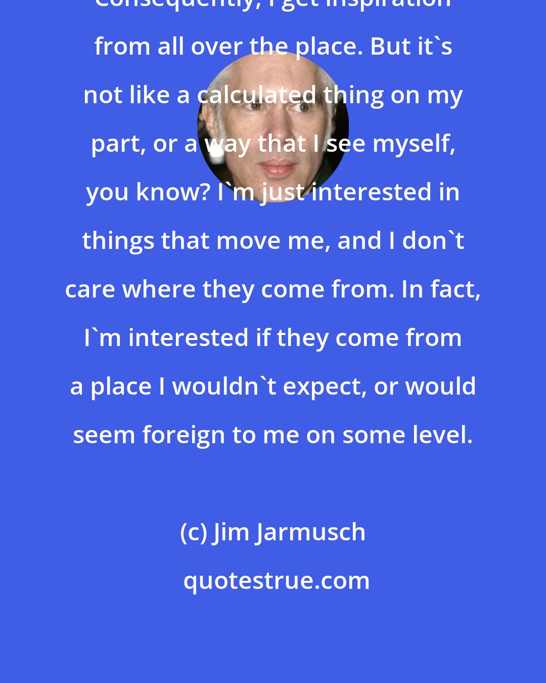 Jim Jarmusch: Consequently, I get inspiration from all over the place. But it's not like a calculated thing on my part, or a way that I see myself, you know? I'm just interested in things that move me, and I don't care where they come from. In fact, I'm interested if they come from a place I wouldn't expect, or would seem foreign to me on some level.