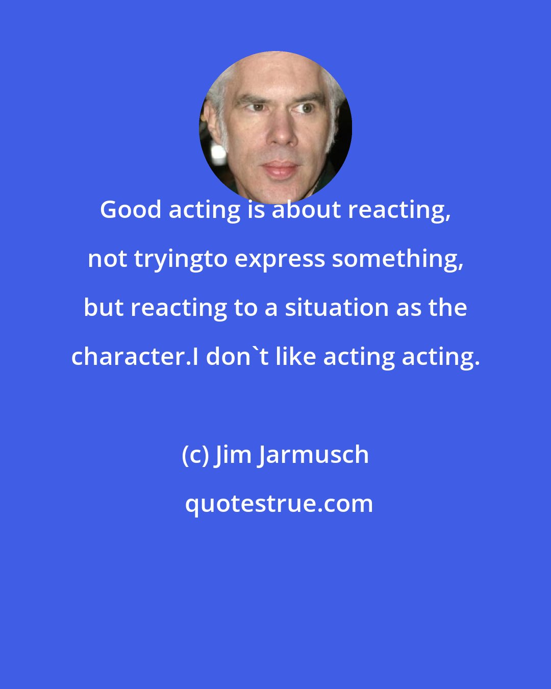 Jim Jarmusch: Good acting is about reacting, not tryingto express something, but reacting to a situation as the character.I don't like acting acting.