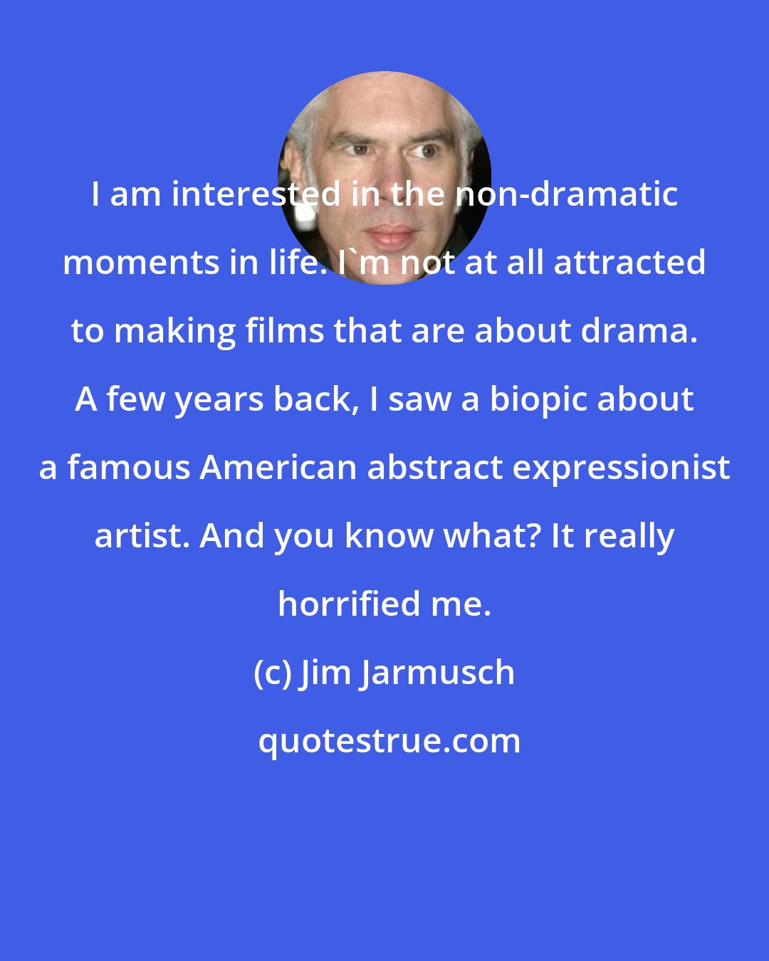 Jim Jarmusch: I am interested in the non-dramatic moments in life. I`m not at all attracted to making films that are about drama. A few years back, I saw a biopic about a famous American abstract expressionist artist. And you know what? It really horrified me.