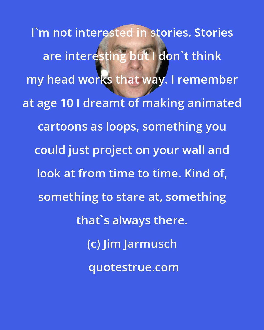 Jim Jarmusch: I'm not interested in stories. Stories are interesting but I don't think my head works that way. I remember at age 10 I dreamt of making animated cartoons as loops, something you could just project on your wall and look at from time to time. Kind of, something to stare at, something that's always there.