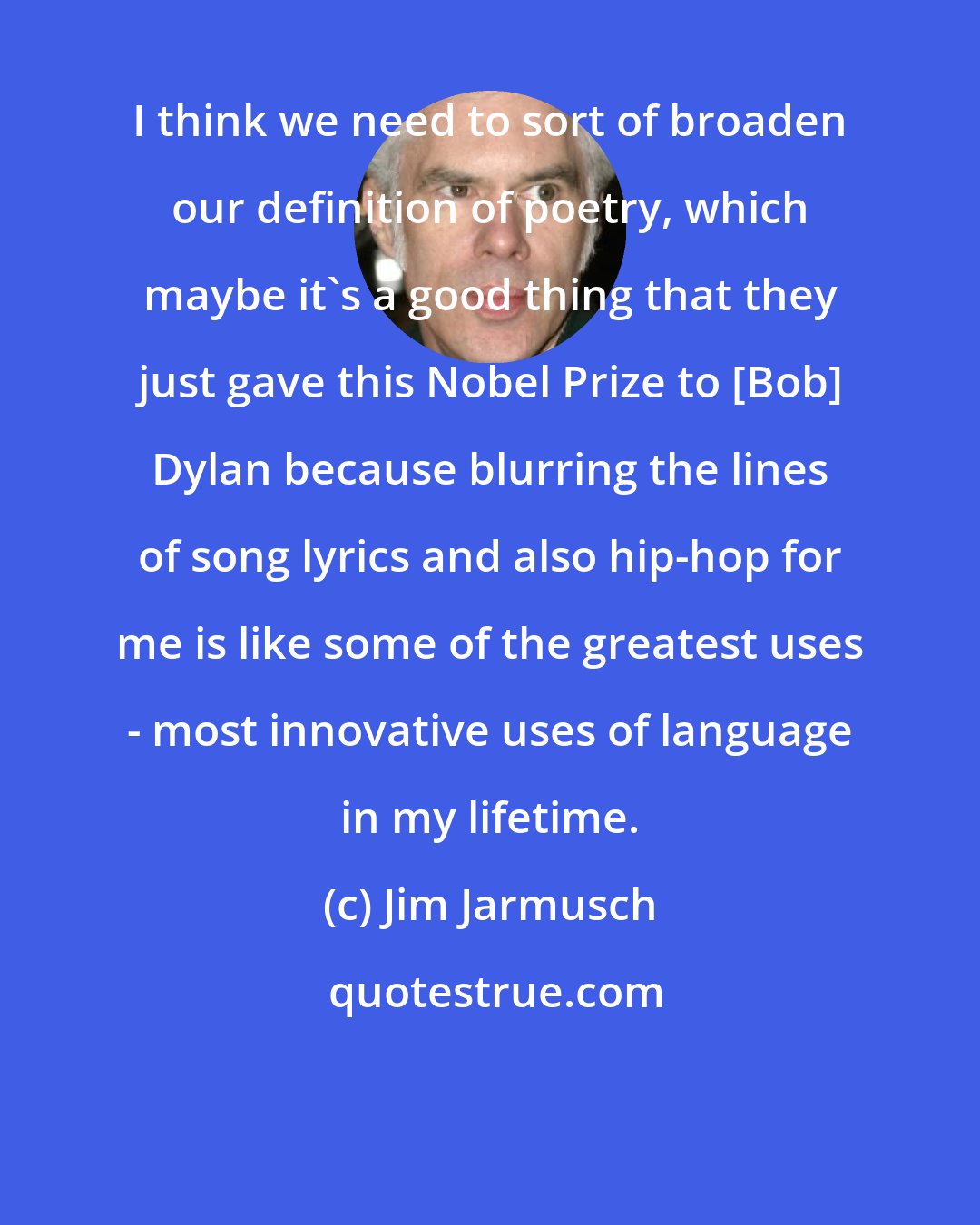 Jim Jarmusch: I think we need to sort of broaden our definition of poetry, which maybe it's a good thing that they just gave this Nobel Prize to [Bob] Dylan because blurring the lines of song lyrics and also hip-hop for me is like some of the greatest uses - most innovative uses of language in my lifetime.