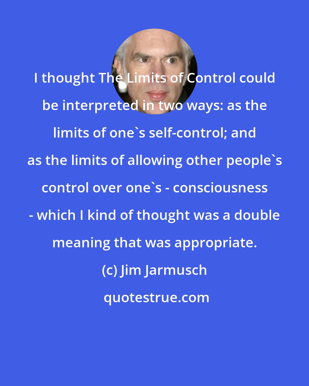 Jim Jarmusch: I thought The Limits of Control could be interpreted in two ways: as the limits of one's self-control; and as the limits of allowing other people's control over one's - consciousness - which I kind of thought was a double meaning that was appropriate.