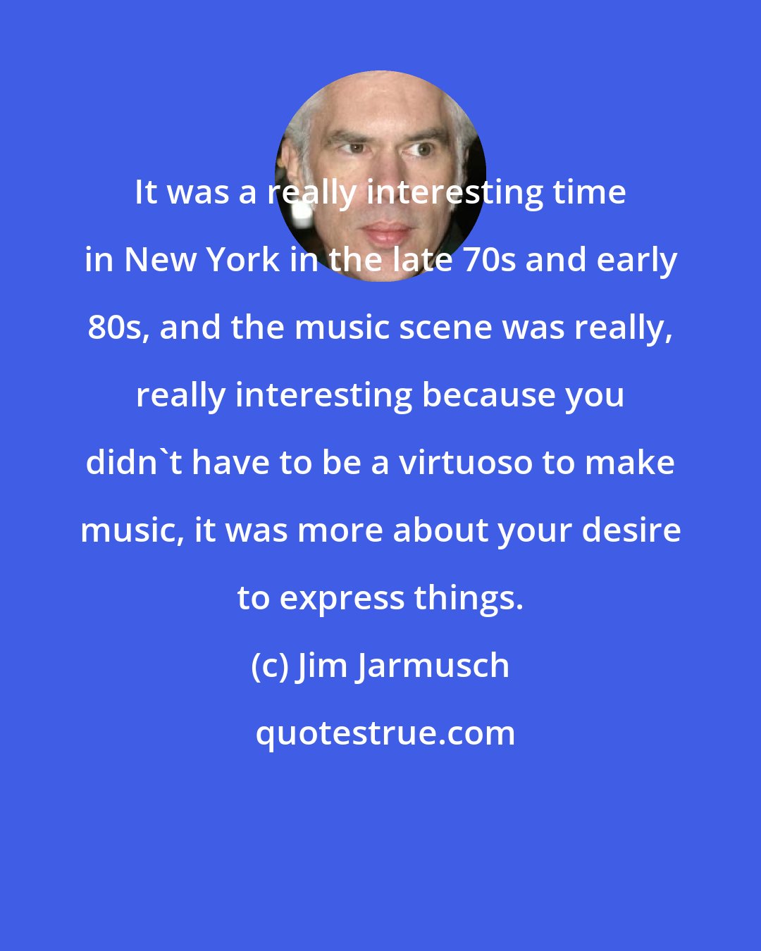 Jim Jarmusch: It was a really interesting time in New York in the late 70s and early 80s, and the music scene was really, really interesting because you didn't have to be a virtuoso to make music, it was more about your desire to express things.