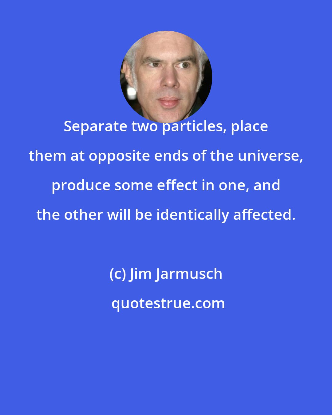 Jim Jarmusch: Separate two particles, place them at opposite ends of the universe, produce some effect in one, and the other will be identically affected.