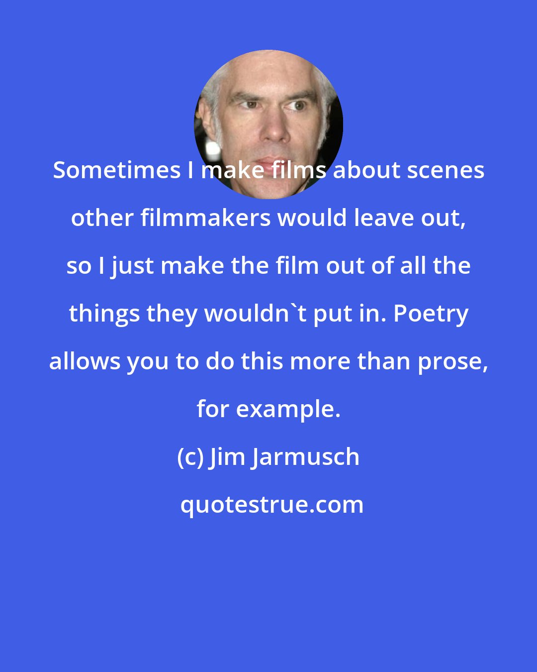 Jim Jarmusch: Sometimes I make films about scenes other filmmakers would leave out, so I just make the film out of all the things they wouldn't put in. Poetry allows you to do this more than prose, for example.