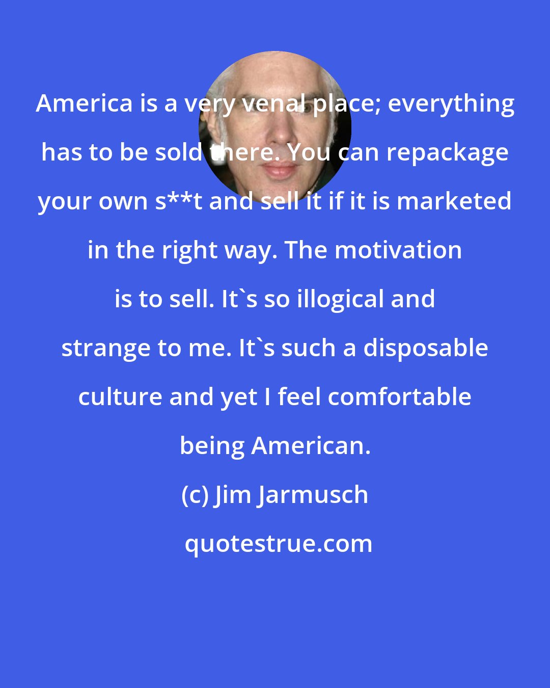 Jim Jarmusch: America is a very venal place; everything has to be sold there. You can repackage your own s**t and sell it if it is marketed in the right way. The motivation is to sell. It's so illogical and strange to me. It's such a disposable culture and yet I feel comfortable being American.