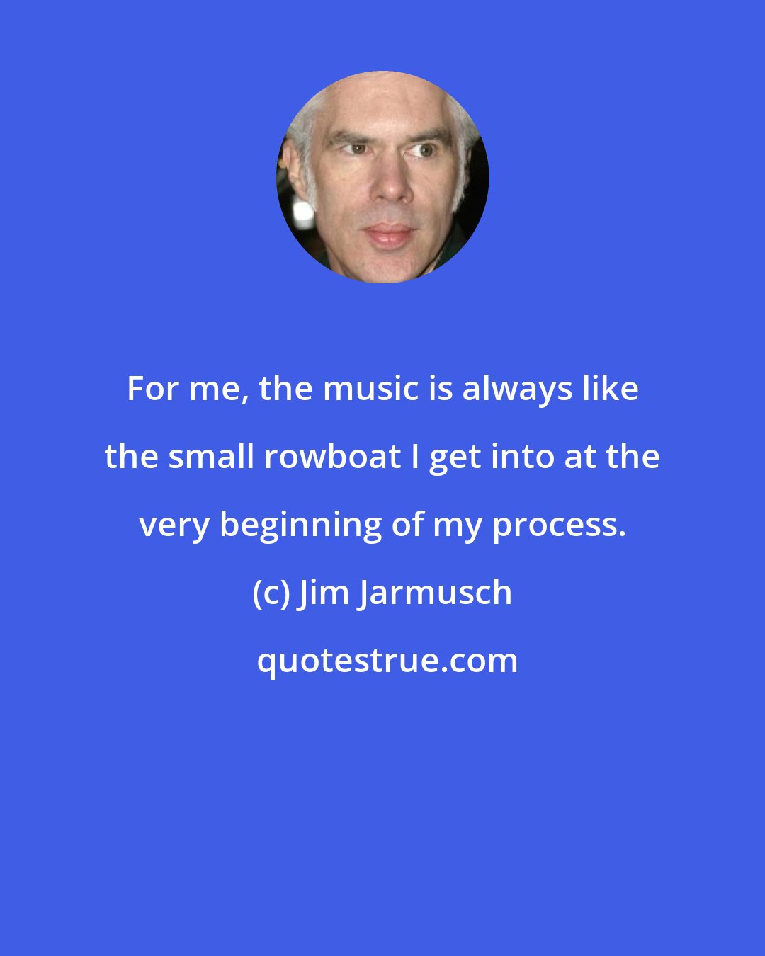 Jim Jarmusch: For me, the music is always like the small rowboat I get into at the very beginning of my process.