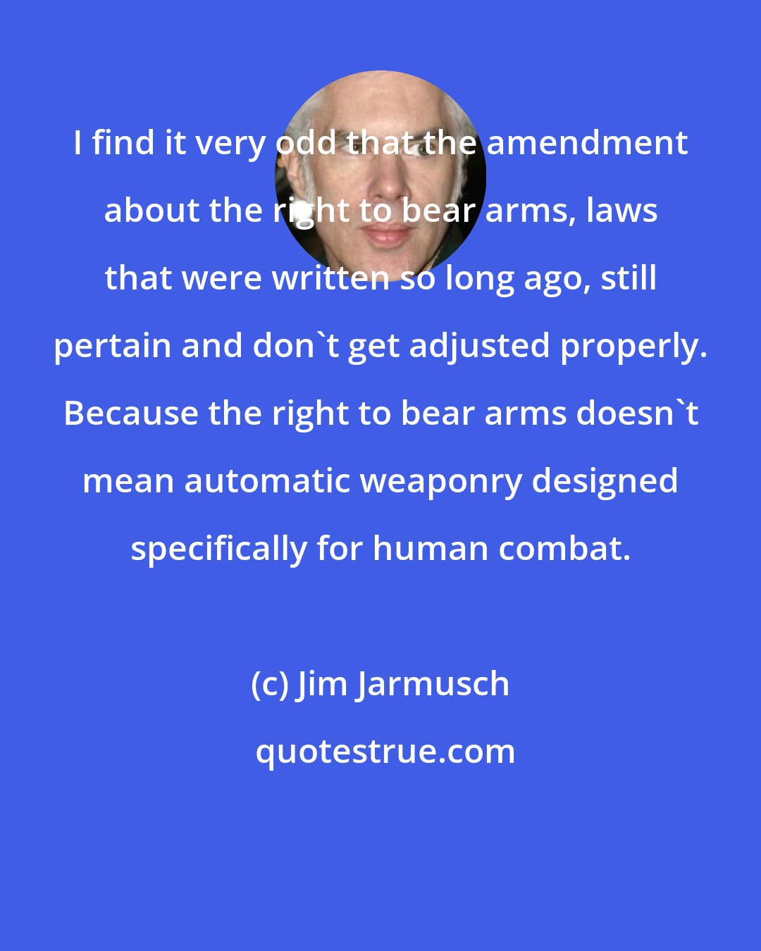 Jim Jarmusch: I find it very odd that the amendment about the right to bear arms, laws that were written so long ago, still pertain and don't get adjusted properly. Because the right to bear arms doesn't mean automatic weaponry designed specifically for human combat.