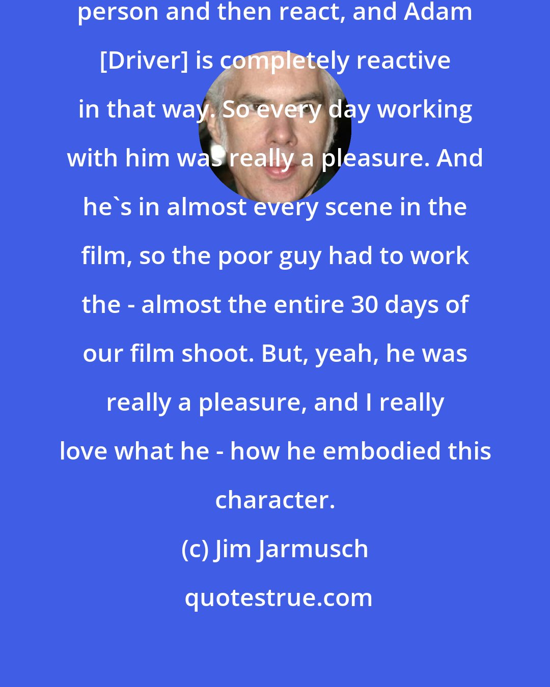 Jim Jarmusch: I like actors who just become that person and then react, and Adam [Driver] is completely reactive in that way. So every day working with him was really a pleasure. And he's in almost every scene in the film, so the poor guy had to work the - almost the entire 30 days of our film shoot. But, yeah, he was really a pleasure, and I really love what he - how he embodied this character.