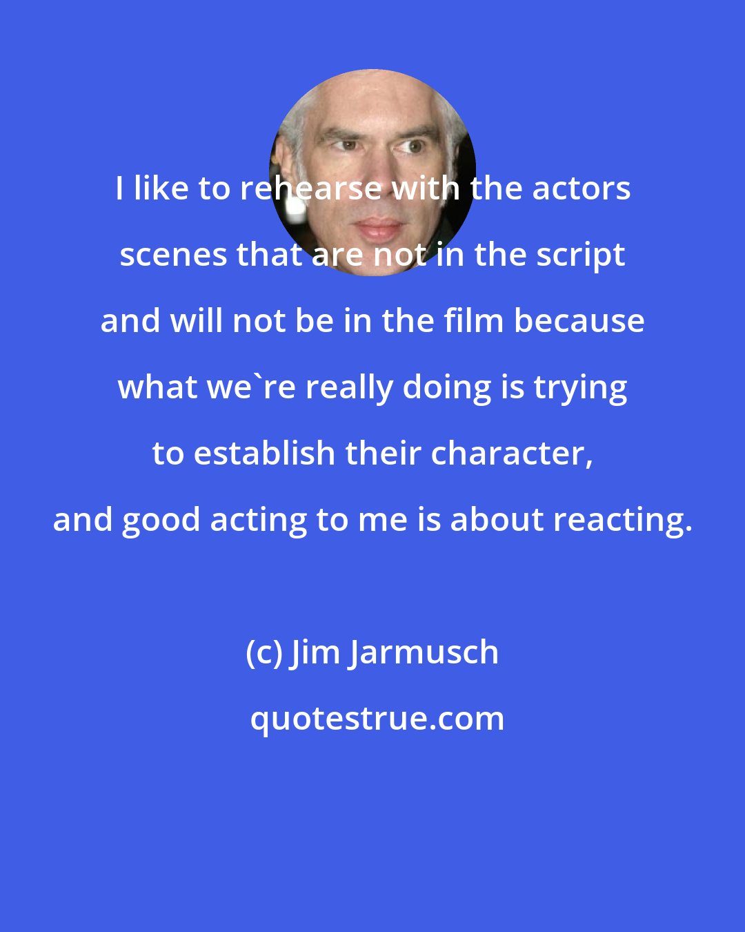 Jim Jarmusch: I like to rehearse with the actors scenes that are not in the script and will not be in the film because what we're really doing is trying to establish their character, and good acting to me is about reacting.