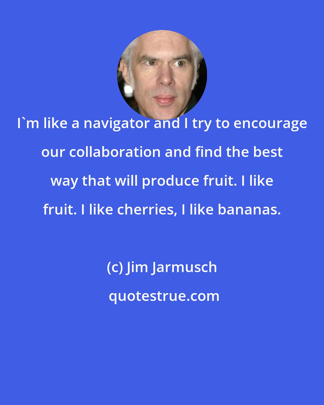 Jim Jarmusch: I'm like a navigator and I try to encourage our collaboration and find the best way that will produce fruit. I like fruit. I like cherries, I like bananas.