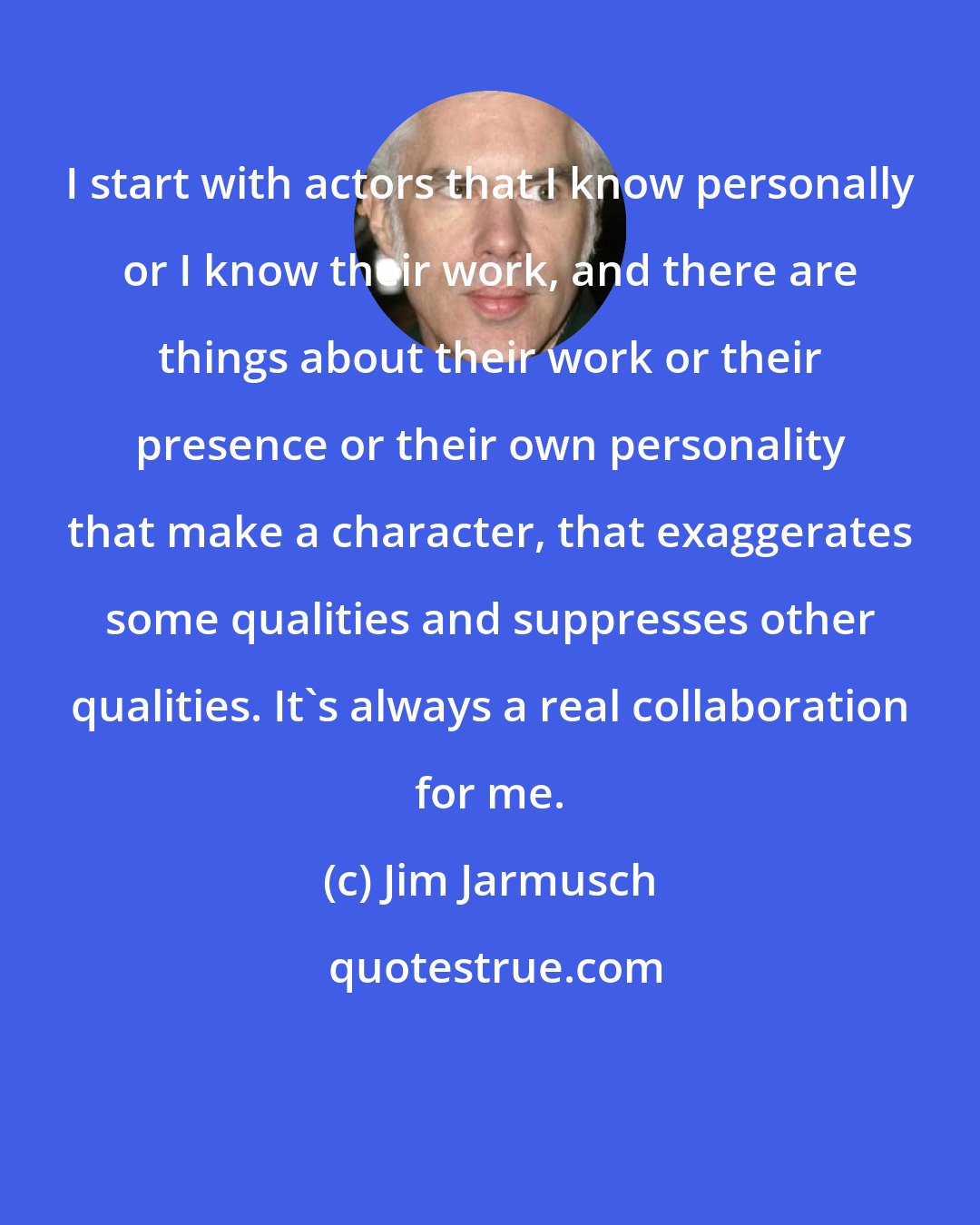 Jim Jarmusch: I start with actors that I know personally or I know their work, and there are things about their work or their presence or their own personality that make a character, that exaggerates some qualities and suppresses other qualities. It's always a real collaboration for me.