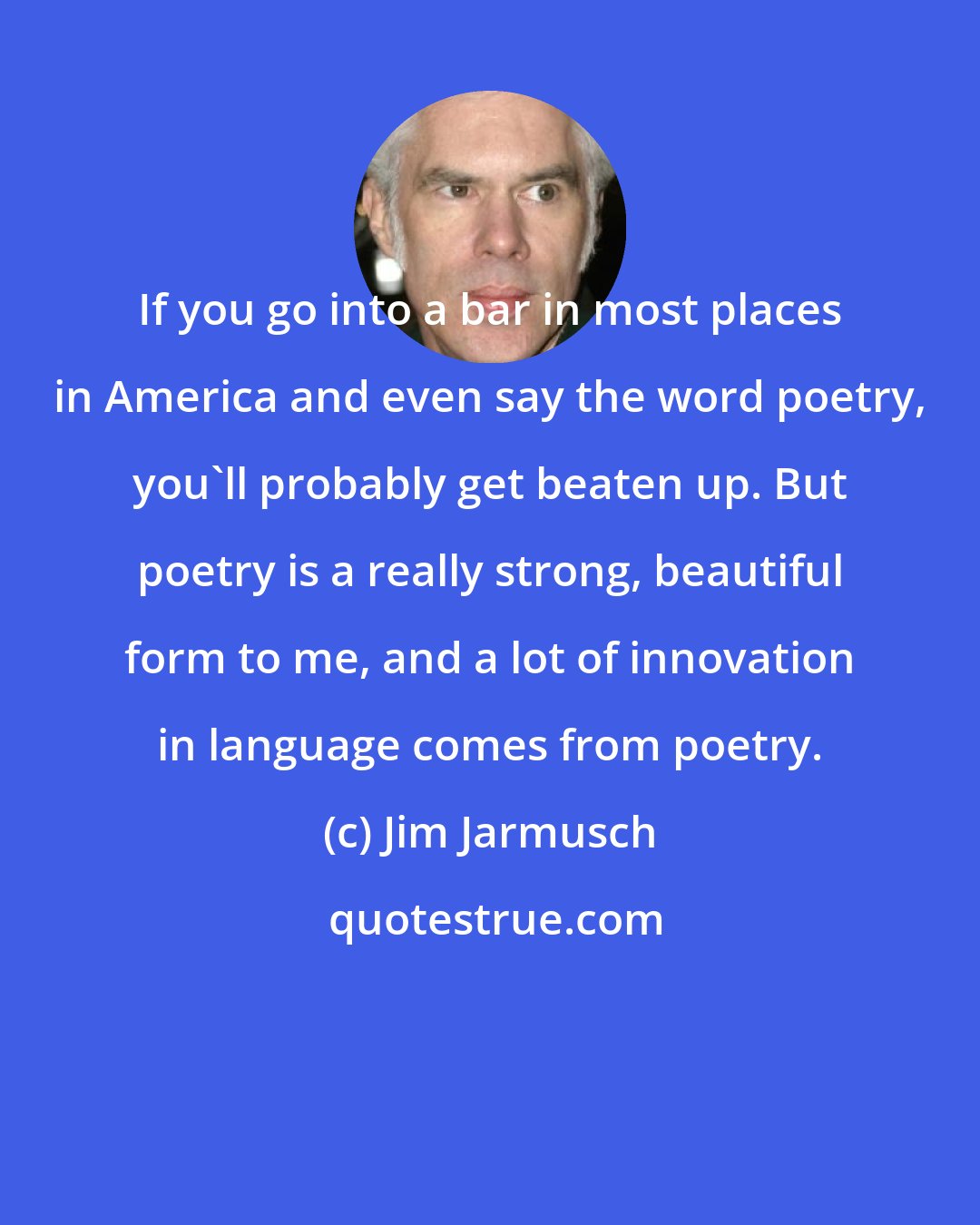 Jim Jarmusch: If you go into a bar in most places in America and even say the word poetry, you'll probably get beaten up. But poetry is a really strong, beautiful form to me, and a lot of innovation in language comes from poetry.