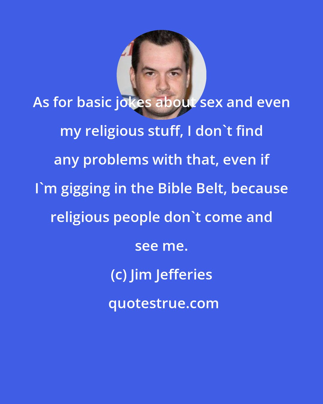 Jim Jefferies: As for basic jokes about sex and even my religious stuff, I don't find any problems with that, even if I'm gigging in the Bible Belt, because religious people don't come and see me.