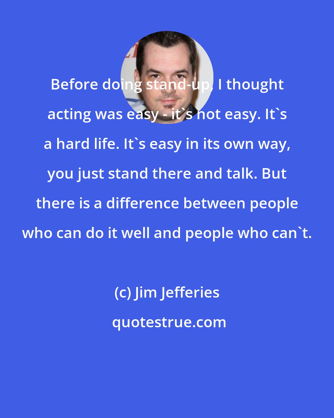 Jim Jefferies: Before doing stand-up, I thought acting was easy - it's not easy. It's a hard life. It's easy in its own way, you just stand there and talk. But there is a difference between people who can do it well and people who can't.