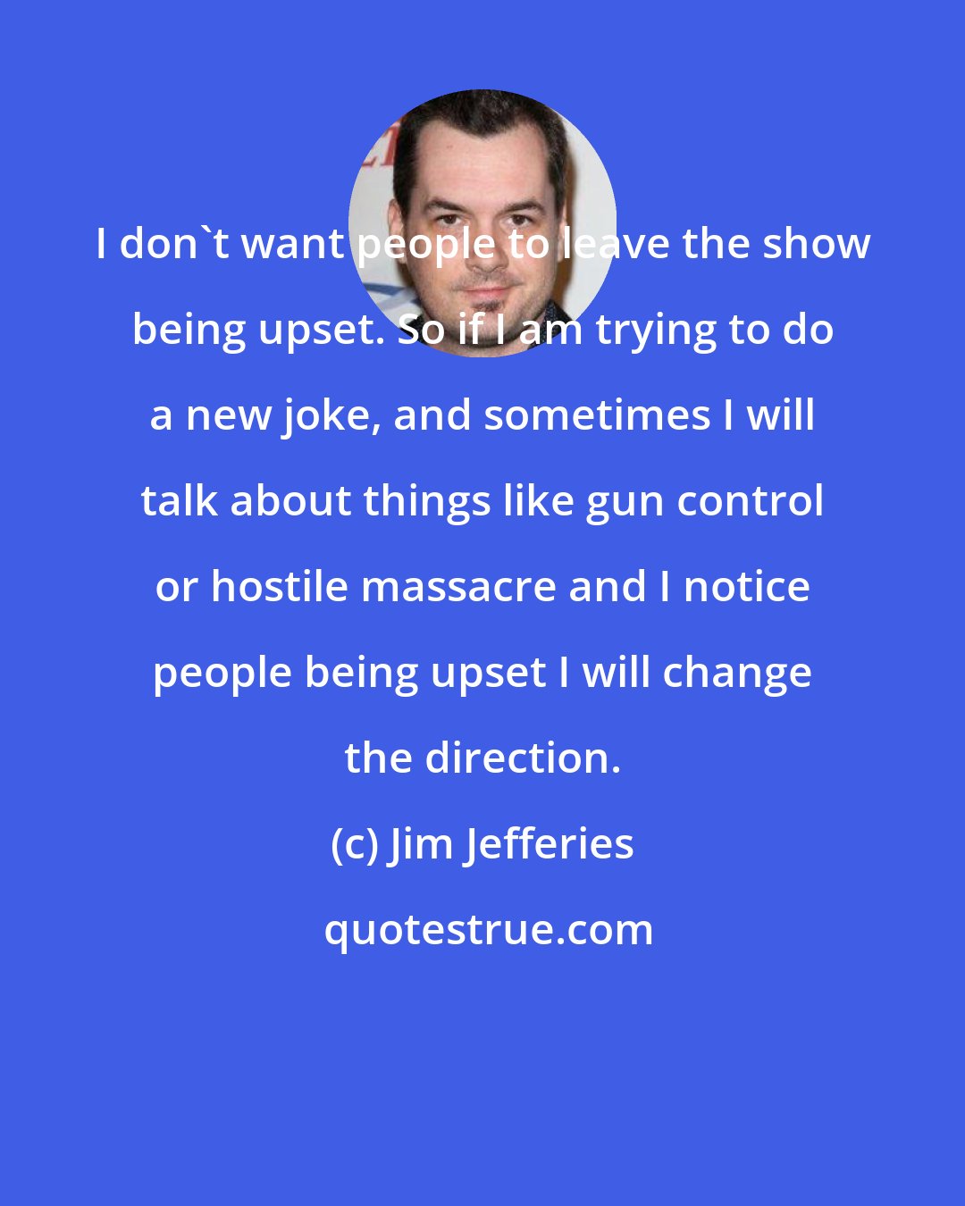 Jim Jefferies: I don't want people to leave the show being upset. So if I am trying to do a new joke, and sometimes I will talk about things like gun control or hostile massacre and I notice people being upset I will change the direction.