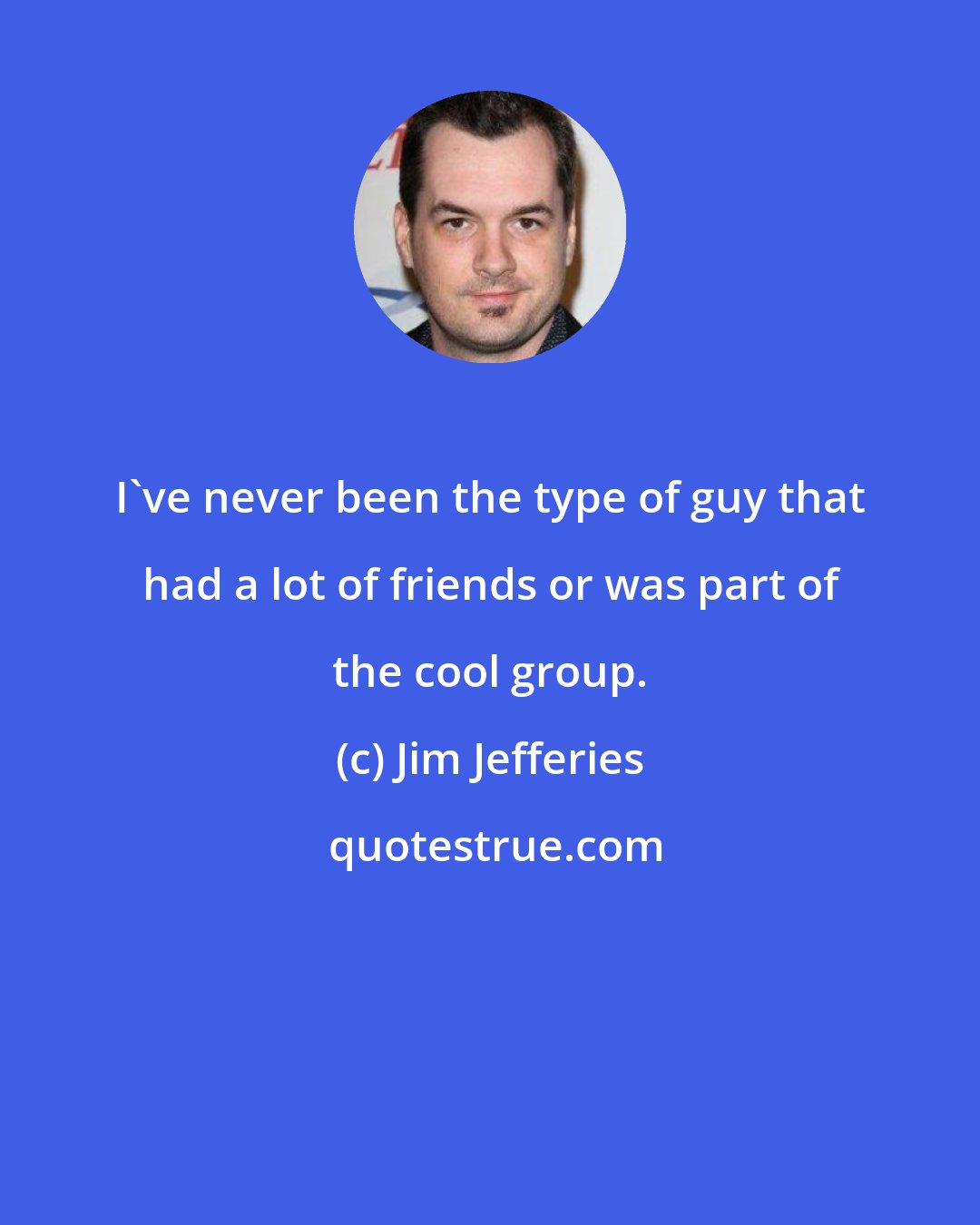 Jim Jefferies: I've never been the type of guy that had a lot of friends or was part of the cool group.