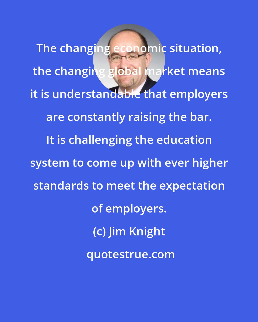 Jim Knight: The changing economic situation, the changing global market means it is understandable that employers are constantly raising the bar. It is challenging the education system to come up with ever higher standards to meet the expectation of employers.