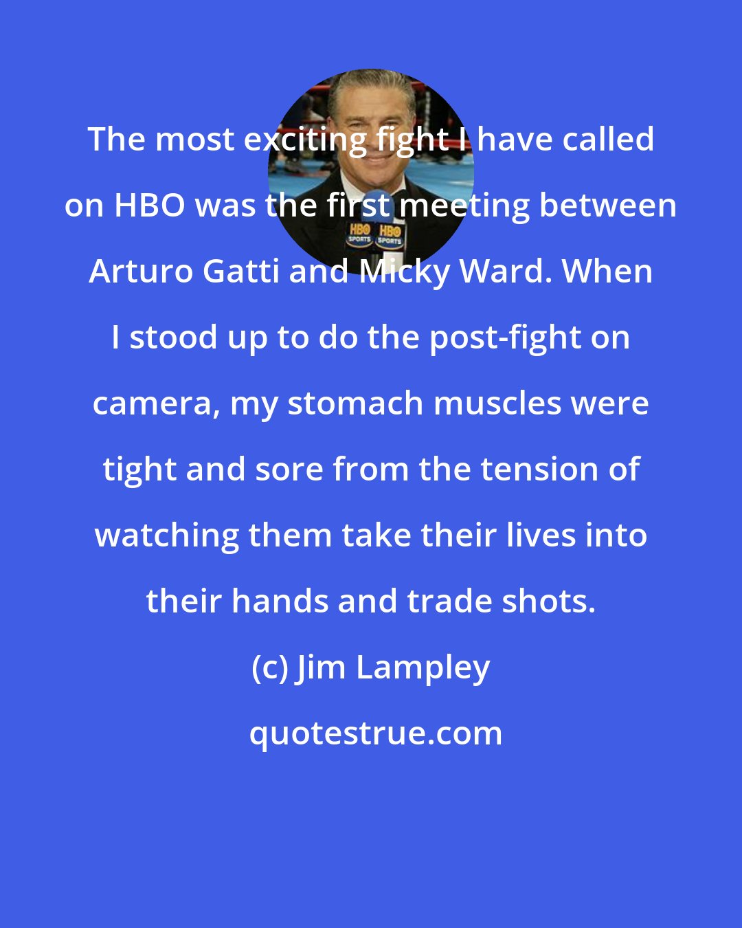 Jim Lampley: The most exciting fight I have called on HBO was the first meeting between Arturo Gatti and Micky Ward. When I stood up to do the post-fight on camera, my stomach muscles were tight and sore from the tension of watching them take their lives into their hands and trade shots.