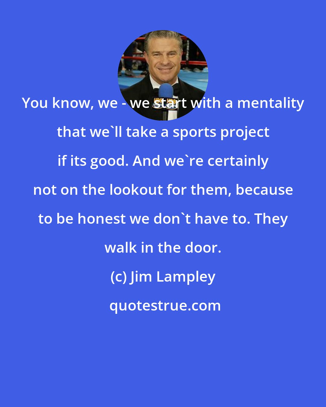 Jim Lampley: You know, we - we start with a mentality that we'll take a sports project if its good. And we're certainly not on the lookout for them, because to be honest we don't have to. They walk in the door.