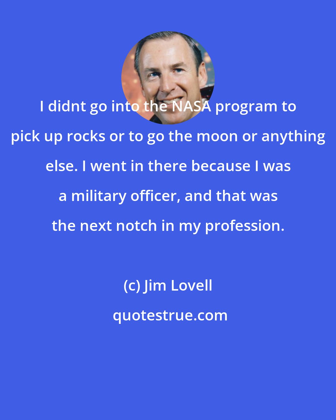 Jim Lovell: I didnt go into the NASA program to pick up rocks or to go the moon or anything else. I went in there because I was a military officer, and that was the next notch in my profession.