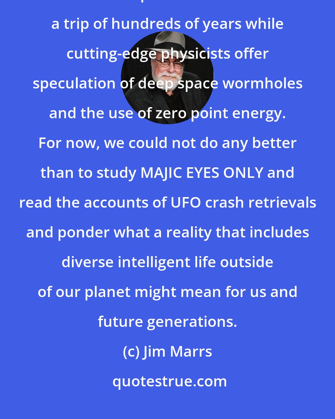 Jim Marrs: Many questions remain in the UFO controversy. Scientists ask how interstellar pilots could survive a trip of hundreds of years while cutting-edge physicists offer speculation of deep space wormholes and the use of zero point energy. For now, we could not do any better than to study MAJIC EYES ONLY and read the accounts of UFO crash retrievals and ponder what a reality that includes diverse intelligent life outside of our planet might mean for us and future generations.