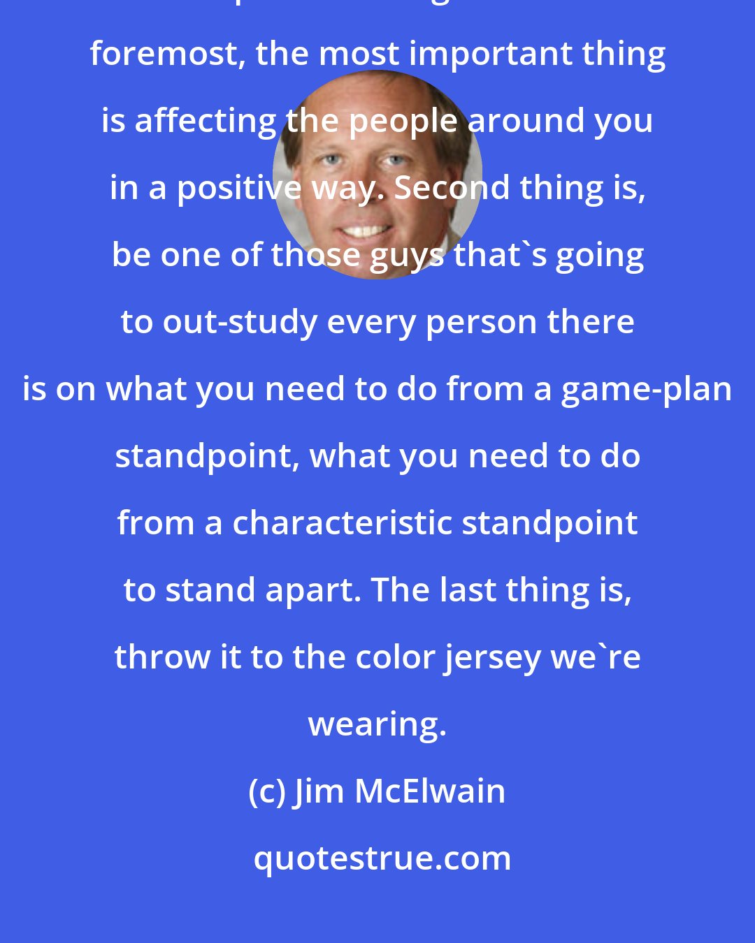 Jim McElwain: Eliminate the clutter. That's the key. Eliminate the clutter and understand the important things. First and foremost, the most important thing is affecting the people around you in a positive way. Second thing is, be one of those guys that's going to out-study every person there is on what you need to do from a game-plan standpoint, what you need to do from a characteristic standpoint to stand apart. The last thing is, throw it to the color jersey we're wearing.