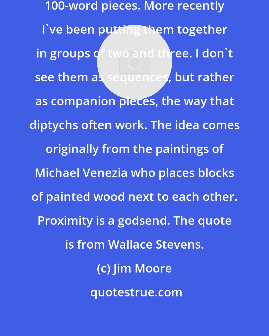 Jim Moore: For several years I've been writing 100-word pieces. More recently I've been putting them together in groups of two and three. I don't see them as sequences, but rather as companion pieces, the way that diptychs often work. The idea comes originally from the paintings of Michael Venezia who places blocks of painted wood next to each other. Proximity is a godsend. The quote is from Wallace Stevens.