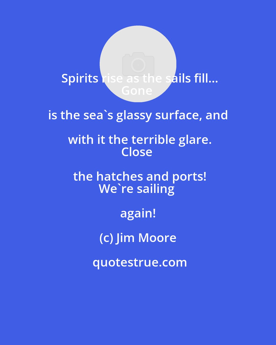 Jim Moore: Spirits rise as the sails fill...
Gone is the sea's glassy surface, and with it the terrible glare.
Close the hatches and ports!
We're sailing again!