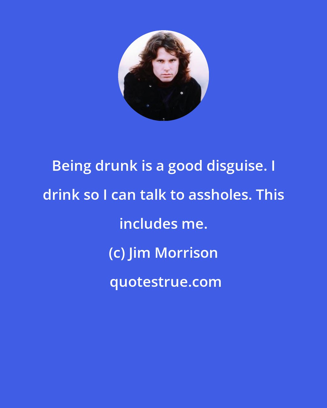 Jim Morrison: Being drunk is a good disguise. I drink so I can talk to assholes. This includes me.