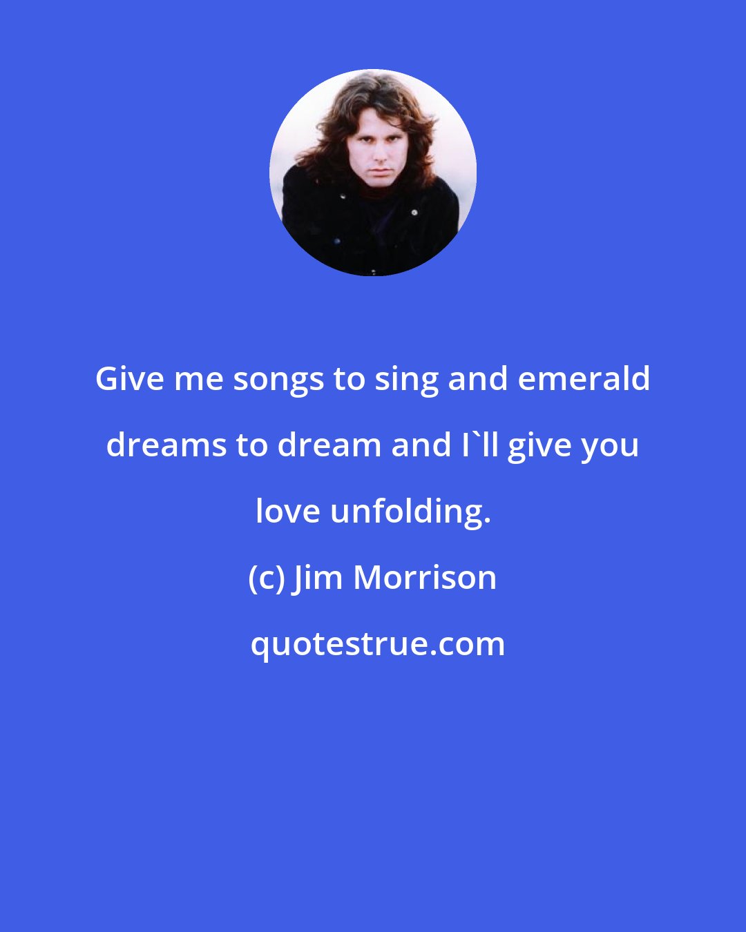 Jim Morrison: Give me songs to sing and emerald dreams to dream and I'll give you love unfolding.