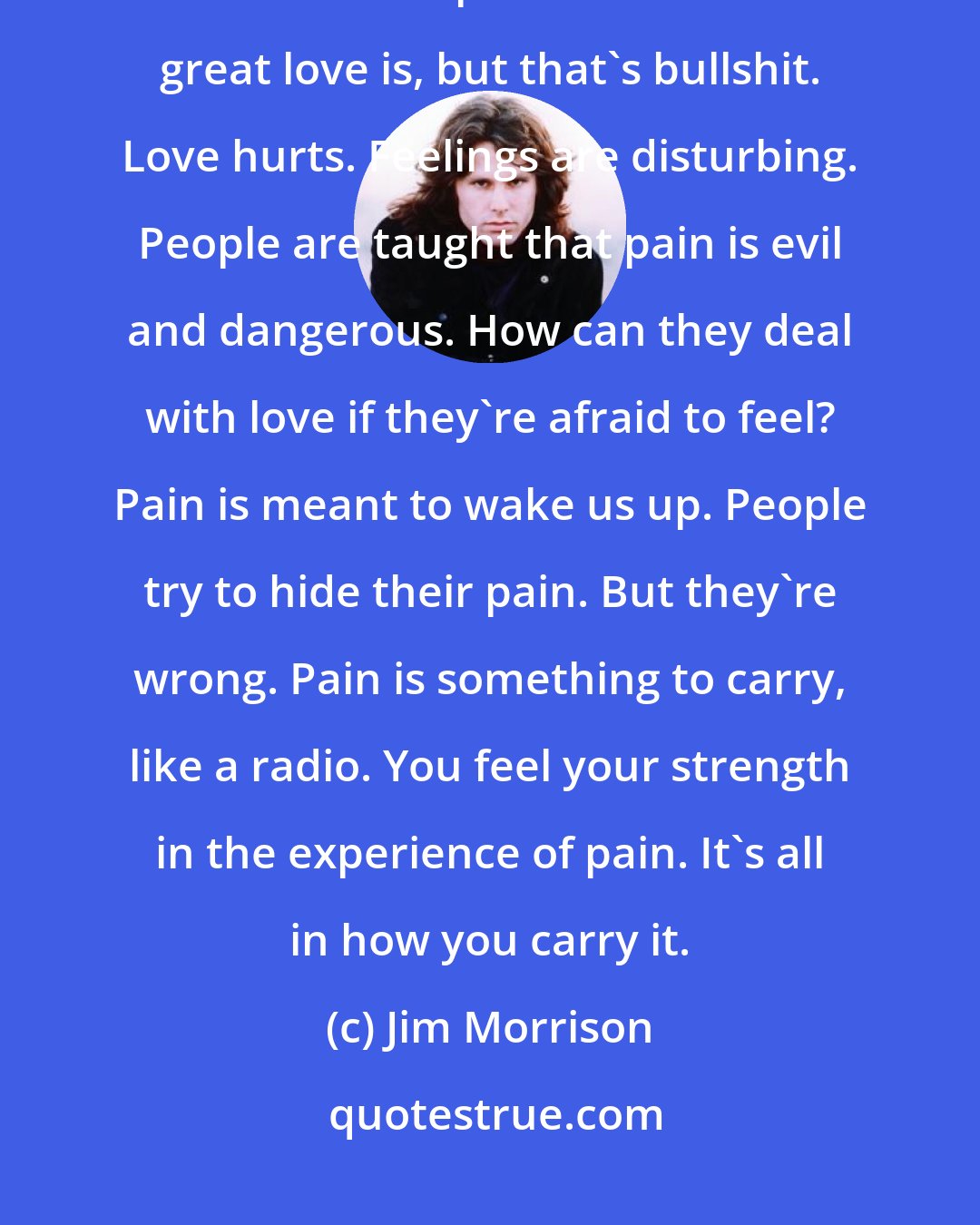 Jim Morrison: People are afraid of themselves, of their own reality; their feelings most of all. People talk about how great love is, but that's bullshit. Love hurts. Feelings are disturbing. People are taught that pain is evil and dangerous. How can they deal with love if they're afraid to feel? Pain is meant to wake us up. People try to hide their pain. But they're wrong. Pain is something to carry, like a radio. You feel your strength in the experience of pain. It's all in how you carry it.