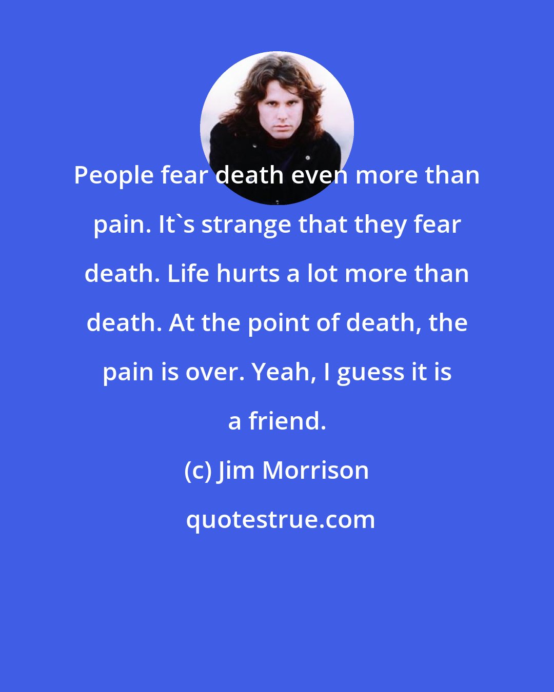 Jim Morrison: People fear death even more than pain. It's strange that they fear death. Life hurts a lot more than death. At the point of death, the pain is over. Yeah, I guess it is a friend.