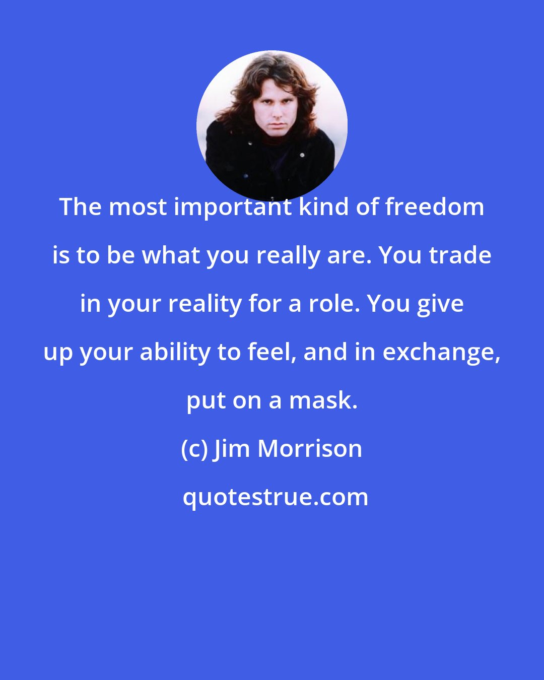 Jim Morrison: The most important kind of freedom is to be what you really are. You trade in your reality for a role. You give up your ability to feel, and in exchange, put on a mask.