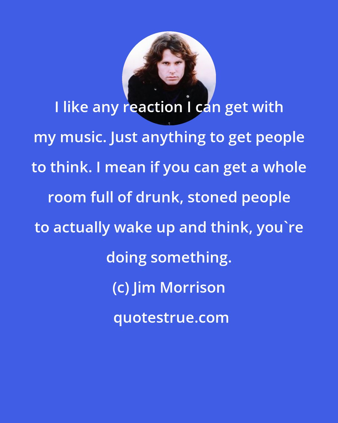 Jim Morrison: I like any reaction I can get with my music. Just anything to get people to think. I mean if you can get a whole room full of drunk, stoned people to actually wake up and think, you're doing something.