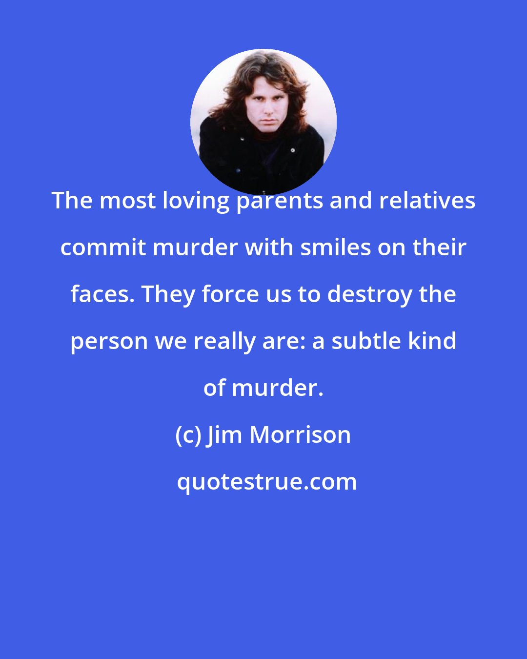 Jim Morrison: The most loving parents and relatives commit murder with smiles on their faces. They force us to destroy the person we really are: a subtle kind of murder.