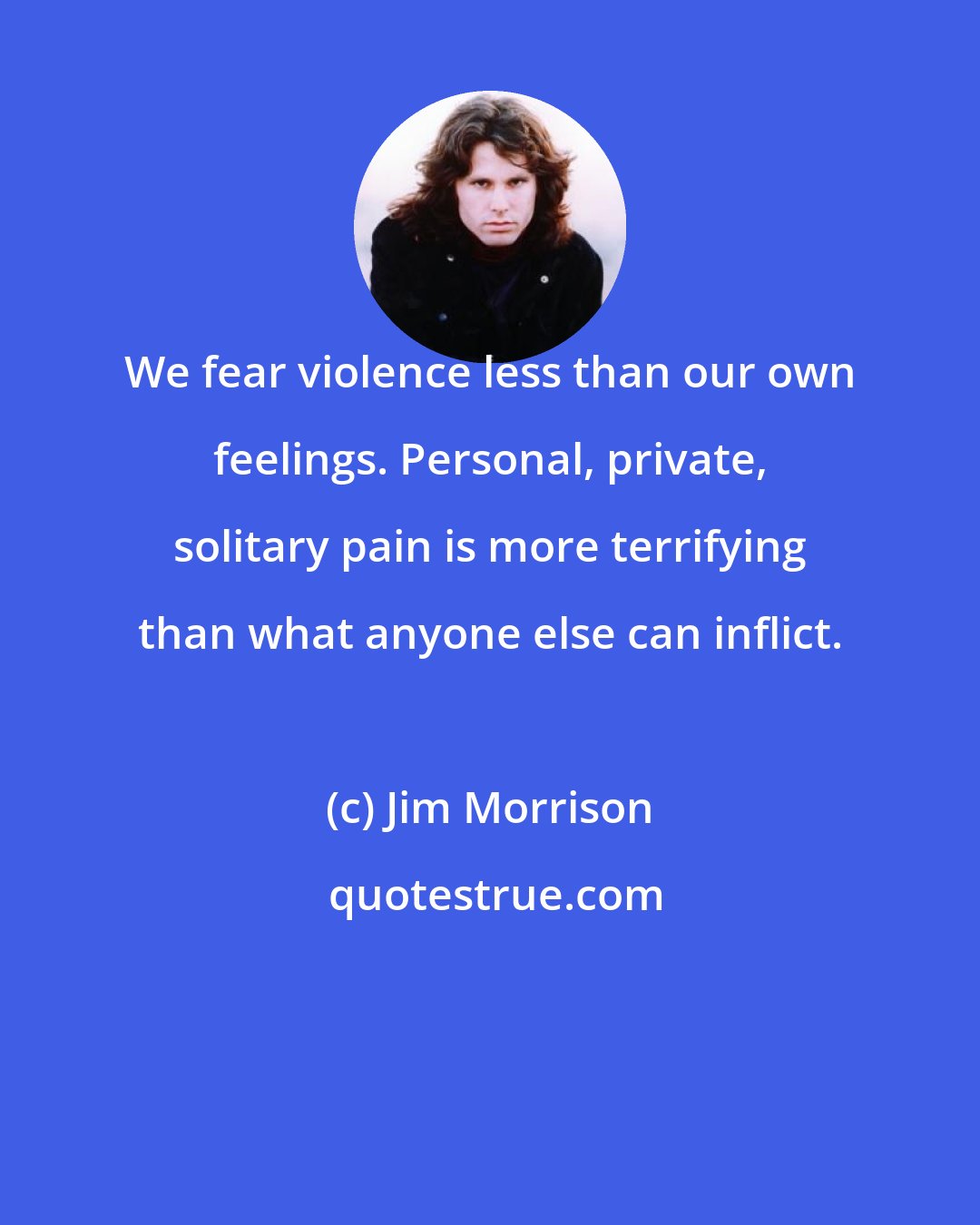 Jim Morrison: We fear violence less than our own feelings. Personal, private, solitary pain is more terrifying than what anyone else can inflict.