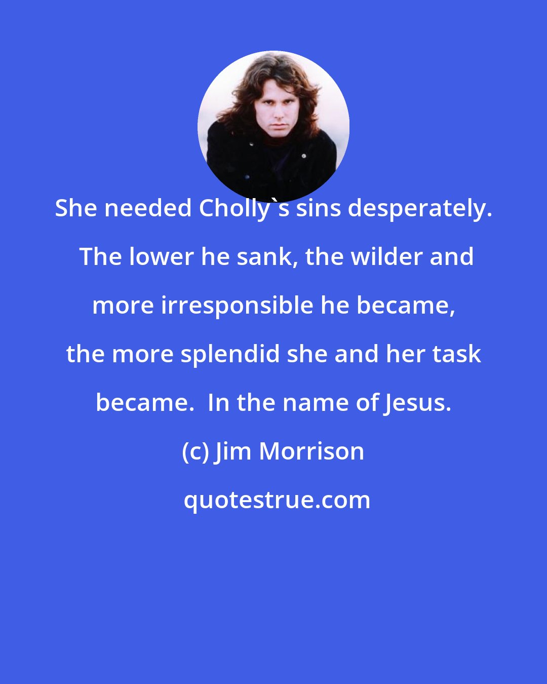 Jim Morrison: She needed Cholly's sins desperately.  The lower he sank, the wilder and more irresponsible he became, the more splendid she and her task became.  In the name of Jesus.