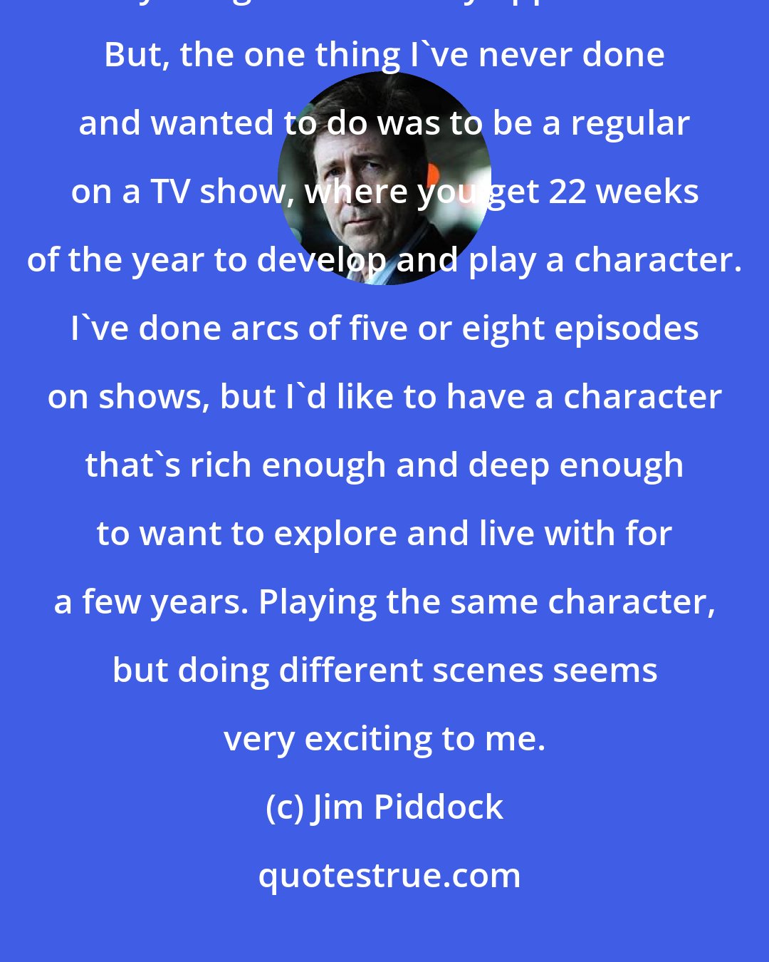 Jim Piddock: People say that you want to be varied in your career, and I've done so many things and am very appreciative. But, the one thing I've never done and wanted to do was to be a regular on a TV show, where you get 22 weeks of the year to develop and play a character. I've done arcs of five or eight episodes on shows, but I'd like to have a character that's rich enough and deep enough to want to explore and live with for a few years. Playing the same character, but doing different scenes seems very exciting to me.