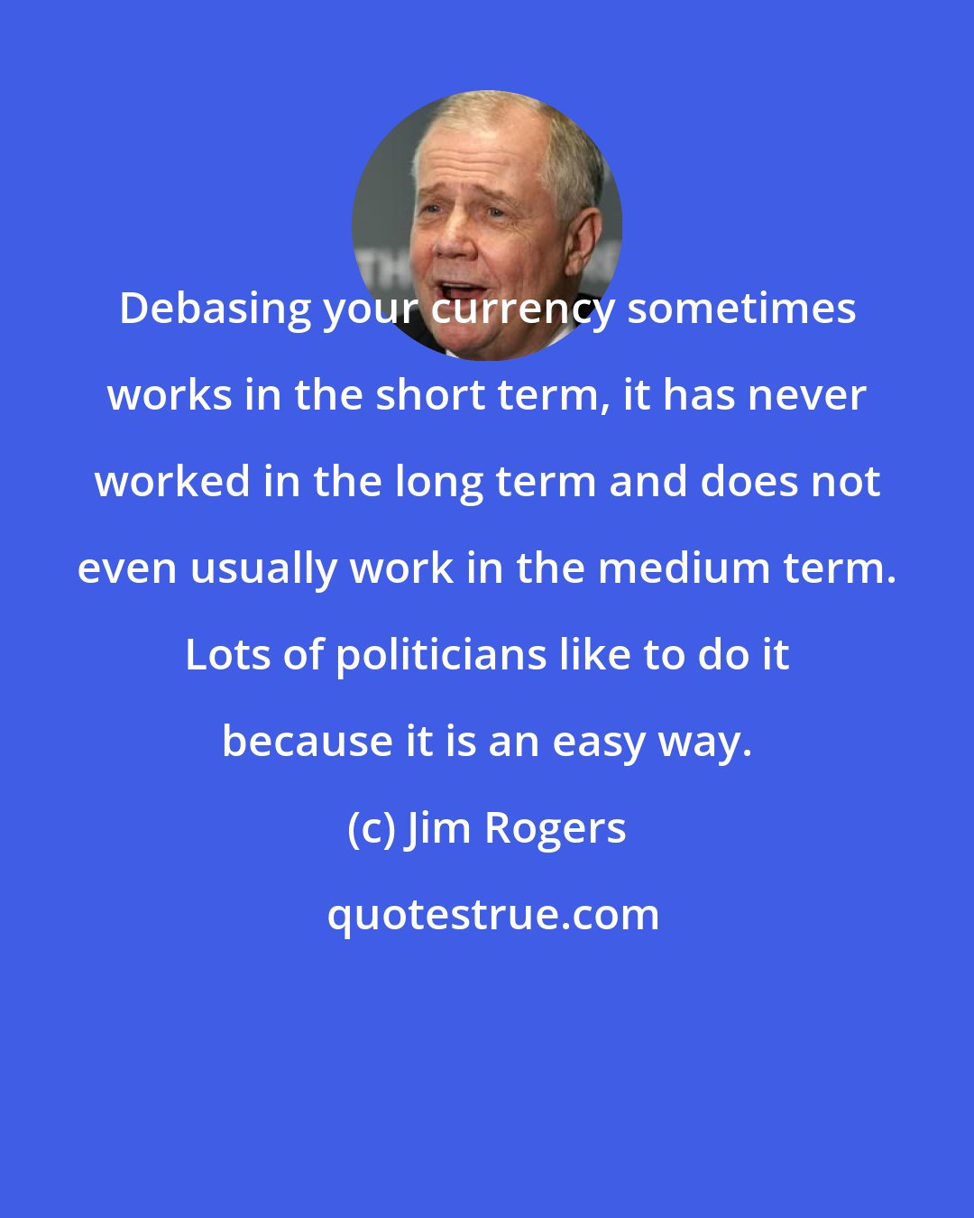 Jim Rogers: Debasing your currency sometimes works in the short term, it has never worked in the long term and does not even usually work in the medium term. Lots of politicians like to do it because it is an easy way.
