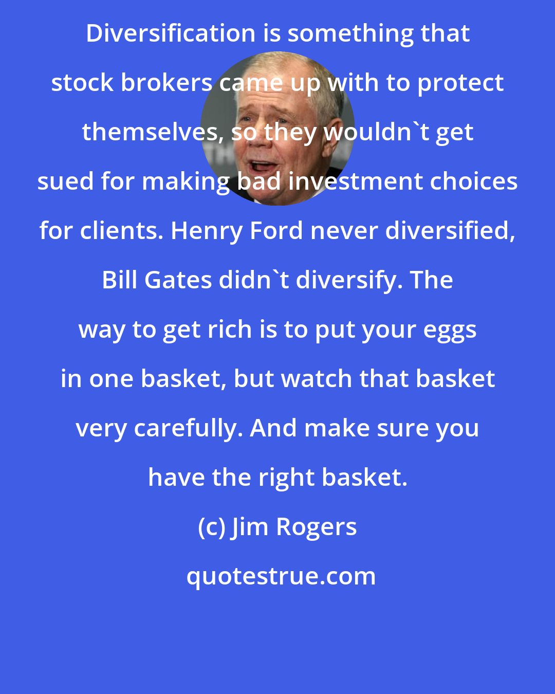 Jim Rogers: Diversification is something that stock brokers came up with to protect themselves, so they wouldn't get sued for making bad investment choices for clients. Henry Ford never diversified, Bill Gates didn't diversify. The way to get rich is to put your eggs in one basket, but watch that basket very carefully. And make sure you have the right basket.