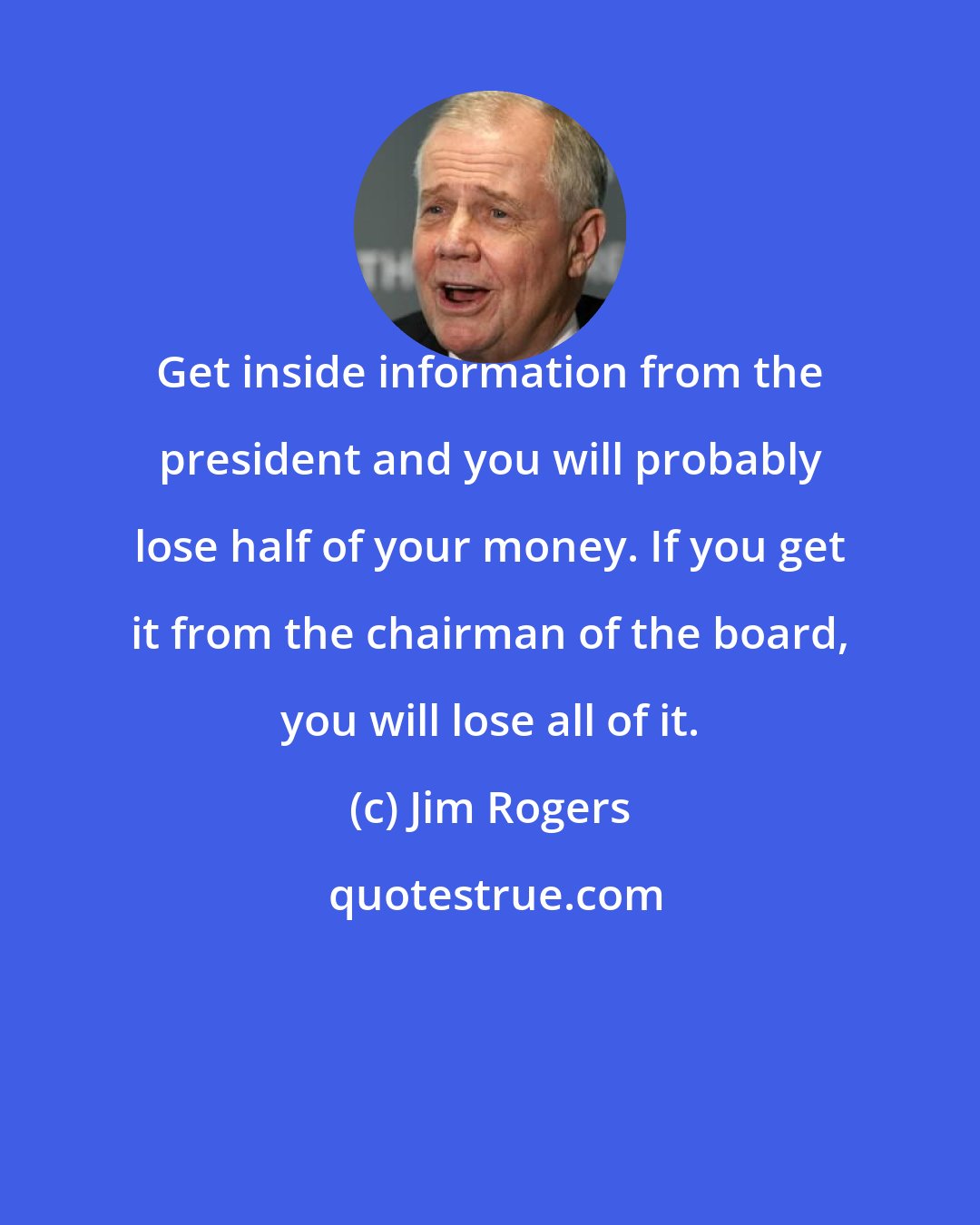 Jim Rogers: Get inside information from the president and you will probably lose half of your money. If you get it from the chairman of the board, you will lose all of it.